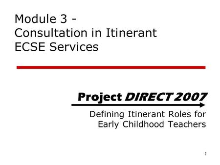 1 Project DIRECT 2007 Defining Itinerant Roles for Early Childhood Teachers Module 3 - Consultation in Itinerant ECSE Services.