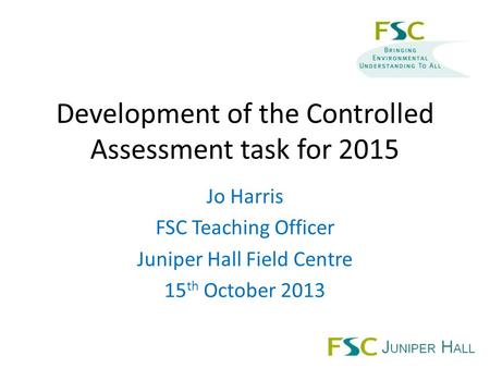 Development of the Controlled Assessment task for 2015 Jo Harris FSC Teaching Officer Juniper Hall Field Centre 15 th October 2013.