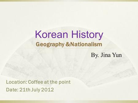 Korean History Geography &Nationalism By. Jina Yun Location: Coffee at the point Date: 21th July 2012.