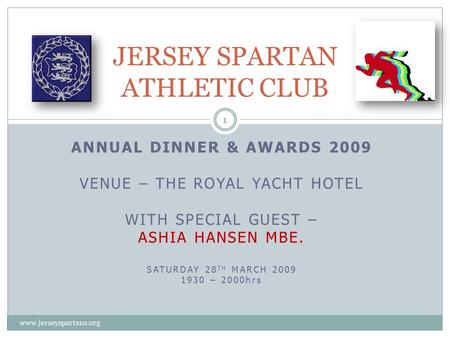 ANNUAL DINNER & AWARDS 2009 VENUE – THE ROYAL YACHT HOTEL WITH SPECIAL GUEST – ASHIA HANSEN MBE. SATURDAY 28 TH MARCH 2009 1930 – 2000hrs JERSEY SPARTAN.