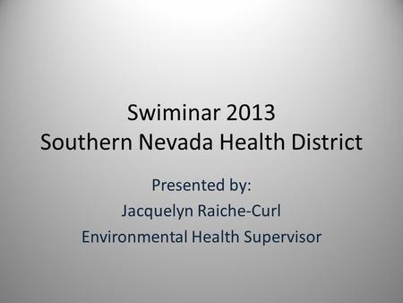 Swiminar 2013 Southern Nevada Health District Presented by: Jacquelyn Raiche-Curl Environmental Health Supervisor.