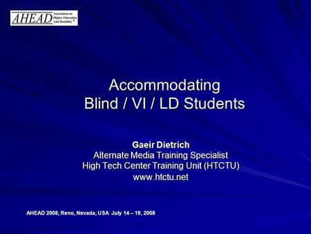 AHEAD 2008, Reno, Nevada, USA July 14 – 19, 2008 Accommodating Blind / VI / LD Students Gaeir Dietrich Alternate Media Training Specialist High Tech Center.