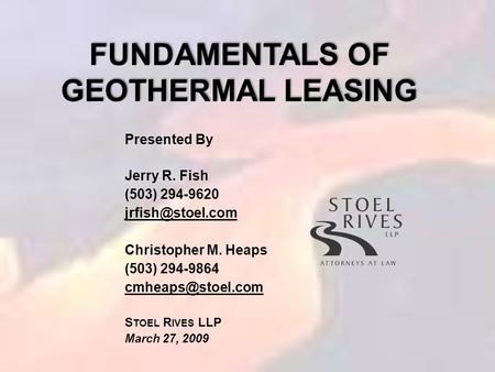 FUNDAMENTALS OF GEOTHERMAL LEASING Presented By Jerry R. Fish (503) 294-9620 Christopher M. Heaps (503) 294-9864 S TOEL.