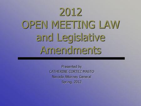 Presented by CATHERINE CORTEZ MASTO Nevada Attorney General Spring, 2012 2012 OPEN MEETING LAW and Legislative Amendments.