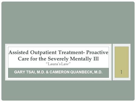 1 GARY TSAI, M.D. & CAMERON QUANBECK, M.D. Assisted Outpatient Treatment- Proactive Care for the Severely Mentally Ill “Laura’s Law”