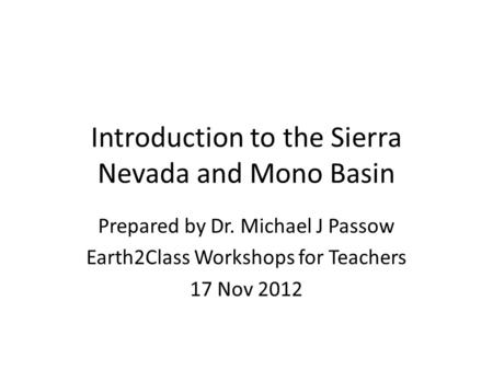 Introduction to the Sierra Nevada and Mono Basin Prepared by Dr. Michael J Passow Earth2Class Workshops for Teachers 17 Nov 2012.