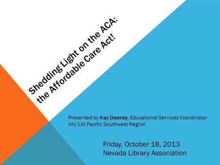 Shedding Light on the ACA: the Affordable Care Act! Friday, October 18, 2013 Nevada Library Association Presented by Kay Deeney, Educational Services Coordinator.