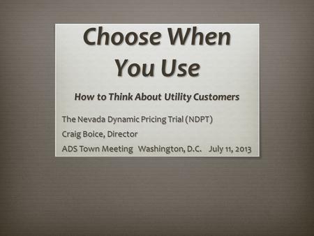 Choose When You Use How to Think About Utility Customers The Nevada Dynamic Pricing Trial (NDPT) Craig Boice, Director ADS Town Meeting Washington, D.C.
