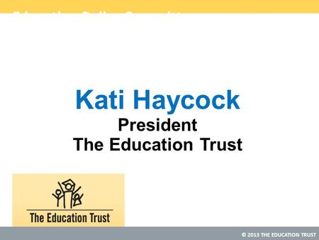 © 2013 THE EDUCATION TRUST Education Policy Committee Kati Haycock President The Education Trust.