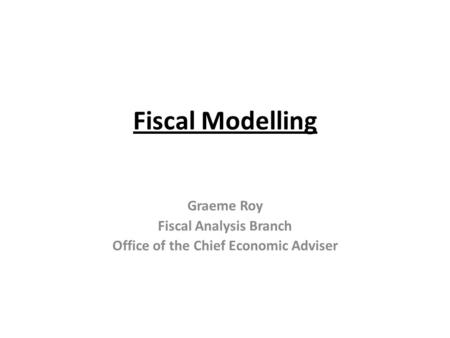 Fiscal Modelling Graeme Roy Fiscal Analysis Branch Office of the Chief Economic Adviser.
