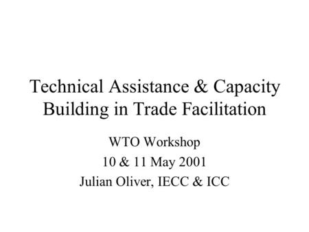 Technical Assistance & Capacity Building in Trade Facilitation WTO Workshop 10 & 11 May 2001 Julian Oliver, IECC & ICC.
