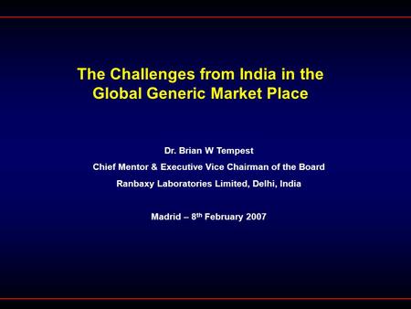 The Challenges from India in the Global Generic Market Place Dr. Brian W Tempest Chief Mentor & Executive Vice Chairman of the Board Ranbaxy Laboratories.