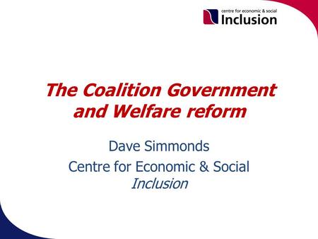 The Coalition Government and Welfare reform Dave Simmonds Centre for Economic & Social Inclusion.