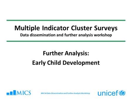 Multiple Indicator Cluster Surveys Data dissemination and further analysis workshop Further Analysis: Early Child Development MICS4 Data Dissemination.