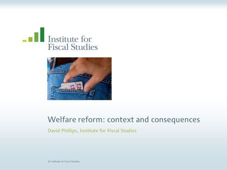 © Institute for Fiscal Studies Welfare reform: context and consequences David Phillips, Institute for Fiscal Studies.
