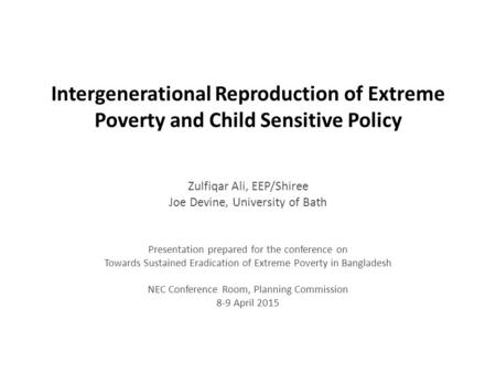 Intergenerational Reproduction of Extreme Poverty and Child Sensitive Policy Zulfiqar Ali, EEP/Shiree Joe Devine, University of Bath Presentation prepared.