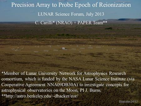 Precision Array to Probe Epoch of Reionization LUNAR Science Forum, July 2013 C. Carilli* (NRAO) + PAPER Team** *Member of Lunar University Network for.