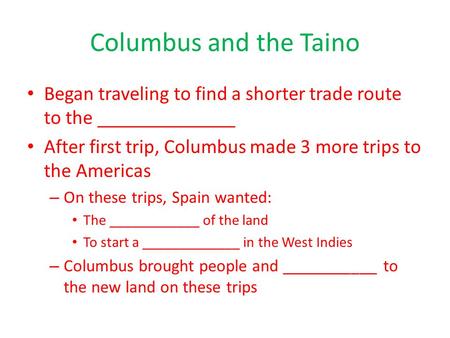 Columbus and the Taino Began traveling to find a shorter trade route to the ______________ After first trip, Columbus made 3 more trips to the Americas.