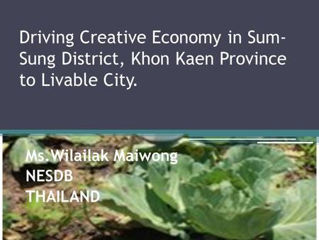 Driving Creative Economy in Sum- Sung District, Khon Kaen Province to Livable City. Ms.Wilailak Maiwong NESDB THAILAND.