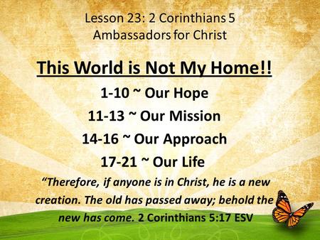 Lesson 23: 2 Corinthians 5 Ambassadors for Christ This World is Not My Home!! 1-10 ~ Our Hope 11-13 ~ Our Mission 14-16 ~ Our Approach 17-21 ~ Our Life.