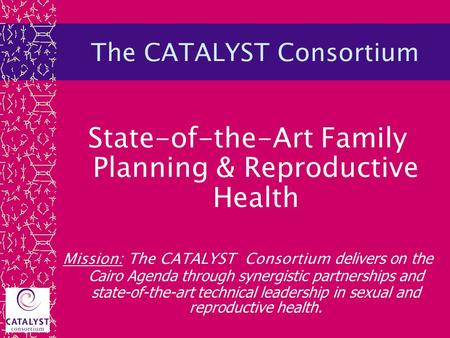 The CATALYST Consortium State-of-the-Art Family Planning & Reproductive Health Mission: The CATALYST Consortium delivers on the Cairo Agenda through synergistic.