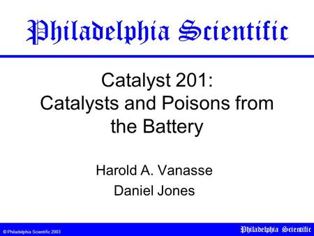 © Philadelphia Scientific 2003 Philadelphia Scientific Catalyst 201: Catalysts and Poisons from the Battery Harold A. Vanasse Daniel Jones Philadelphia.