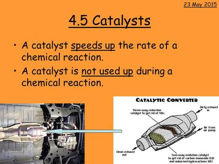 4.5 Catalysts A catalyst speeds up the rate of a chemical reaction. A catalyst is not used up during a chemical reaction. 23 May 2015.