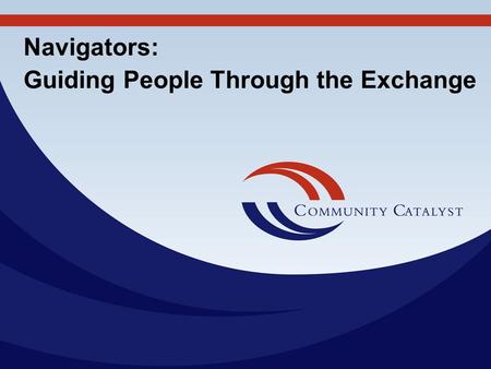Navigators: Guiding People Through the Exchange. Community Catalyst, Inc. 30 Winter Street, 10th Fl. Boston, MA 02108 617-338-6035 Fax: 617-451-5838 www.communitycatalyst.org.