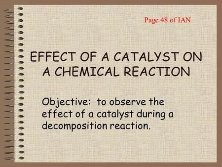 EFFECT OF A CATALYST ON A CHEMICAL REACTION Objective: to observe the effect of a catalyst during a decomposition reaction. Page 48 of IAN.