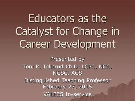 Educators as the Catalyst for Change in Career Development Presented by Toni R. Tollerud Ph.D. LCPC, NCC, NCSC, ACS Distinguished Teaching Professor February.