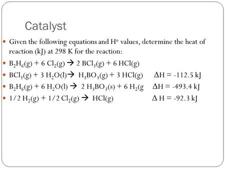 Catalyst Given the following equations and H o values, determine the heat of reaction (kJ) at 298 K for the reaction: B 2 H 6 (g) + 6 Cl 2 (g)  2 BCl.
