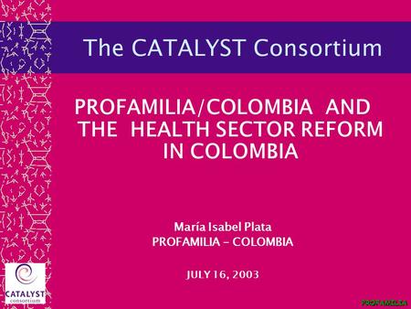 PROFAMILIA The CATALYST Consortium PROFAMILIA/COLOMBIA AND THE HEALTH SECTOR REFORM IN COLOMBIA María Isabel Plata PROFAMILIA - COLOMBIA JULY 16, 2003.