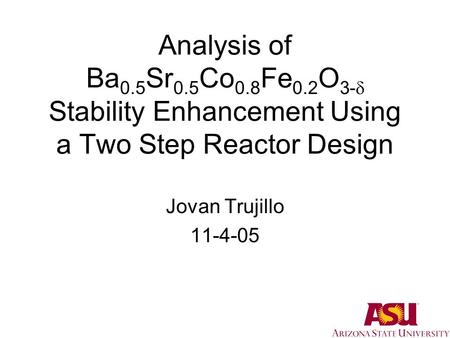 Analysis of Ba 0.5 Sr 0.5 Co 0.8 Fe 0.2 O 3-  Stability Enhancement Using a Two Step Reactor Design Jovan Trujillo 11-4-05.