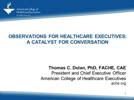 1 Thomas C. Dolan, PhD, FACHE, CAE President and Chief Executive Officer American College of Healthcare Executives ache.org OBSERVATIONS FOR HEALTHCARE.