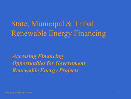 Venture Catalyst Inc. 20051 State, Municipal & Tribal Renewable Energy Financing Accessing Financing Opportunities for Government Renewable Energy Projects.