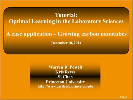 Slide 1 Tutorial: Optimal Learning in the Laboratory Sciences A case application – Growing carbon nanotubes December 10, 2014 Warren B. Powell Kris Reyes.