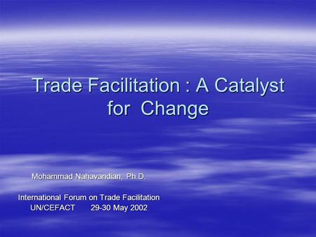 Trade Facilitation : A Catalyst for Change Mohammad Nahavandian, Ph.D. International Forum on Trade Facilitation UN/CEFACT 29-30 May 2002.