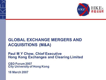 Paul M Y Chow, Chief Executive Hong Kong Exchanges and Clearing Limited CEO Forum 2007 City University of Hong Kong 18 March 2007 GLOBAL EXCHANGE MERGERS.