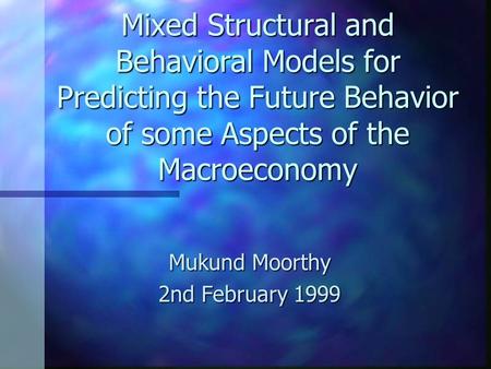 Mixed Structural and Behavioral Models for Predicting the Future Behavior of some Aspects of the Macroeconomy Mukund Moorthy 2nd February 1999.