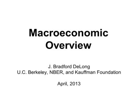 Macroeconomic Overview J. Bradford DeLong U.C. Berkeley, NBER, and Kauffman Foundation April, 2013.