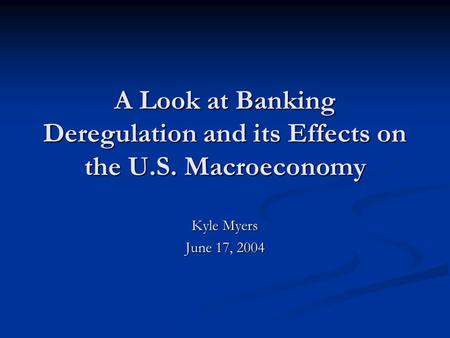 A Look at Banking Deregulation and its Effects on the U.S. Macroeconomy Kyle Myers June 17, 2004.