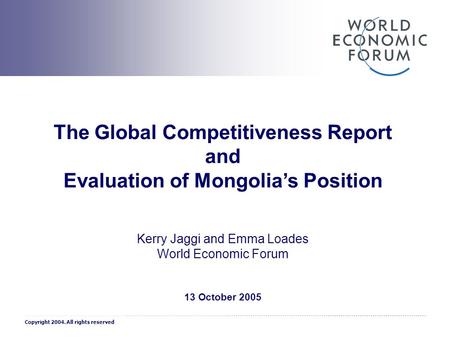 1 The Global Competitiveness Report and Evaluation of Mongolia’s Position Kerry Jaggi and Emma Loades World Economic Forum 13 October 2005 Copyright 2004.