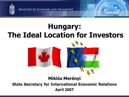 Hungary: The Ideal Location for Investors Miklós Merényi State Secretary for International Economic Relations April 2007.