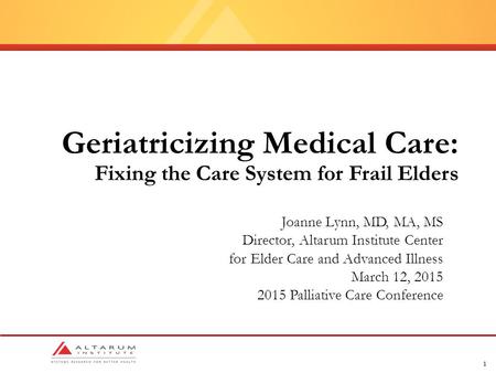 1 Geriatricizing Medical Care: Fixing the Care System for Frail Elders Joanne Lynn, MD, MA, MS Director, Altarum Institute Center for Elder Care and Advanced.
