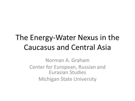 The Energy-Water Nexus in the Caucasus and Central Asia Norman A. Graham Center for European, Russian and Eurasian Studies Michigan State University.