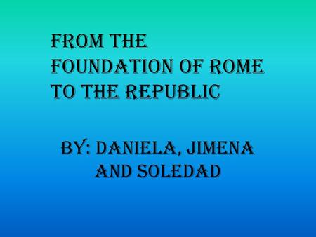 By: Daniela, Jimena and Soledad From the foundation of Rome to the Republic.