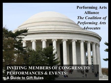 INVITING MEMBERS OF CONGRESS TO PERFORMANCES & EVENTS: A Guide to Gift Rules Performing Arts Alliance The Coalition of Performing Arts Advocates.