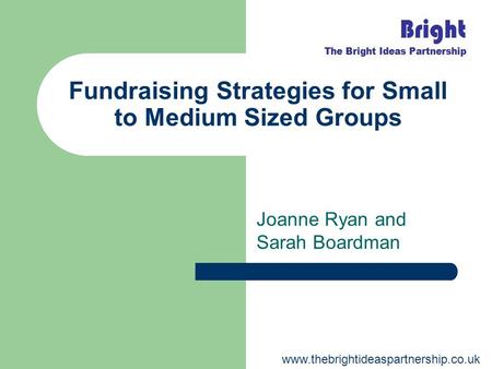 Fundraising Strategies for Small to Medium Sized Groups Joanne Ryan and Sarah Boardman www.thebrightideaspartnership.co.uk.