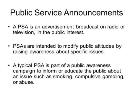 Public Service Announcements A PSA is an advertisement broadcast on radio or television, in the public interest. PSAs are intended to modify public attitudes.