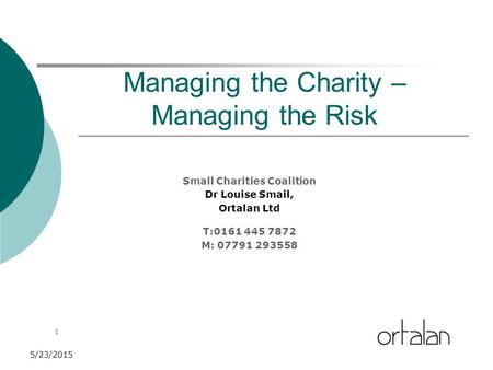 1 5/23/2015 Managing the Charity – Managing the Risk Small Charities Coalition Dr Louise Smail, Ortalan Ltd T:0161 445 7872 M: 07791 293558.